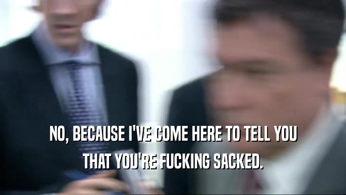 NO, BECAUSE I'VE COME HERE TO TELL YOU THAT YOU'RE FUCKING SACKED. 