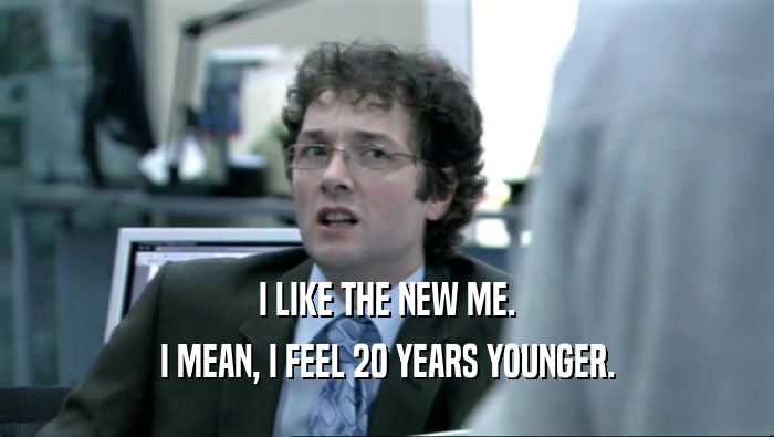 I LIKE THE NEW ME. I MEAN, I FEEL 20 YEARS YOUNGER. 