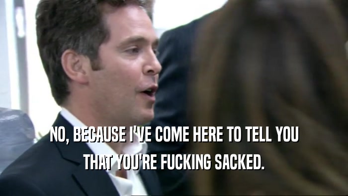 NO, BECAUSE I'VE COME HERE TO TELL YOU THAT YOU'RE FUCKING SACKED. 