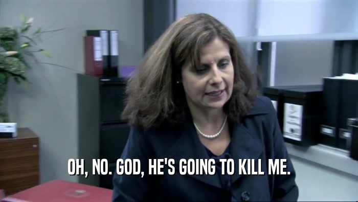 OH, NO. GOD, HE'S GOING TO KILL ME.  