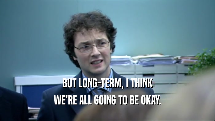 BUT LONG-TERM, I THINK WE'RE ALL GOING TO BE OKAY. 