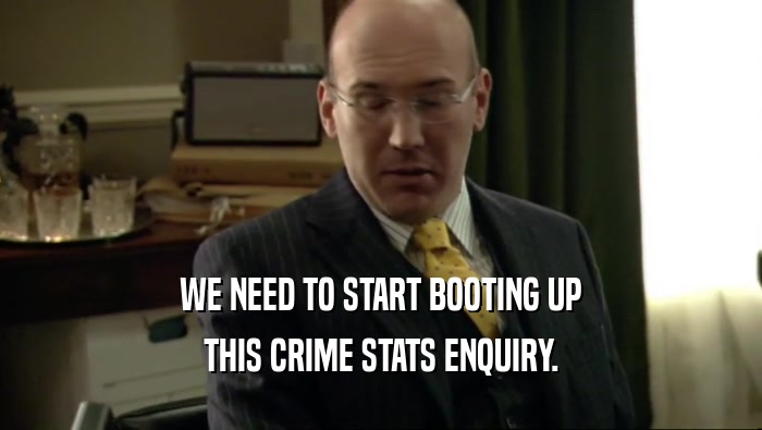 WE NEED TO START BOOTING UP THIS CRIME STATS ENQUIRY. 