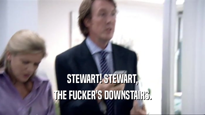 STEWART! STEWART, THE FUCKER'S DOWNSTAIRS. 