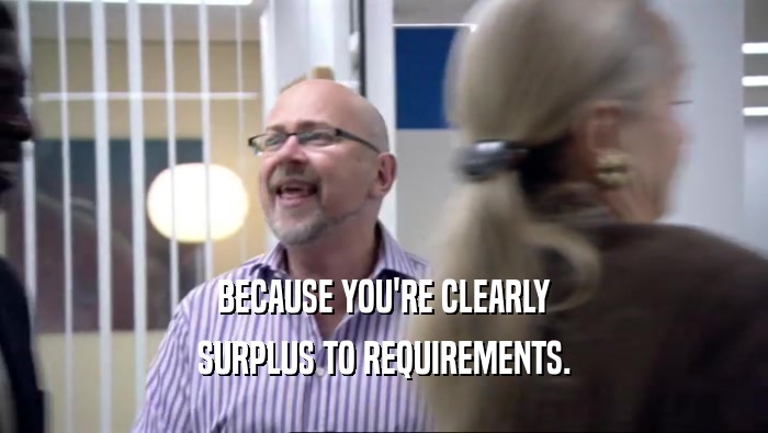 BECAUSE YOU'RE CLEARLY SURPLUS TO REQUIREMENTS. 