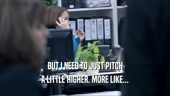 BUT I NEED TO JUST PITCH A LITTLE HIGHER. MORE LIKE... 