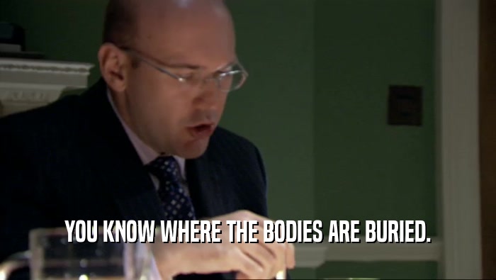 YOU KNOW WHERE THE BODIES ARE BURIED.  