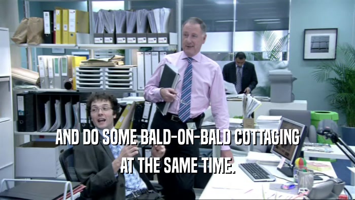 AND DO SOME BALD-ON-BALD COTTAGING AT THE SAME TIME. 