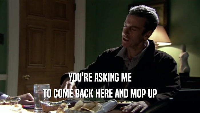 YOU'RE ASKING ME TO COME BACK HERE AND MOP UP 