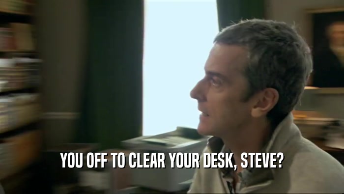 YOU OFF TO CLEAR YOUR DESK, STEVE?
  