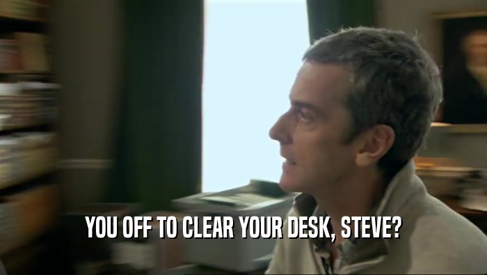 YOU OFF TO CLEAR YOUR DESK, STEVE?  