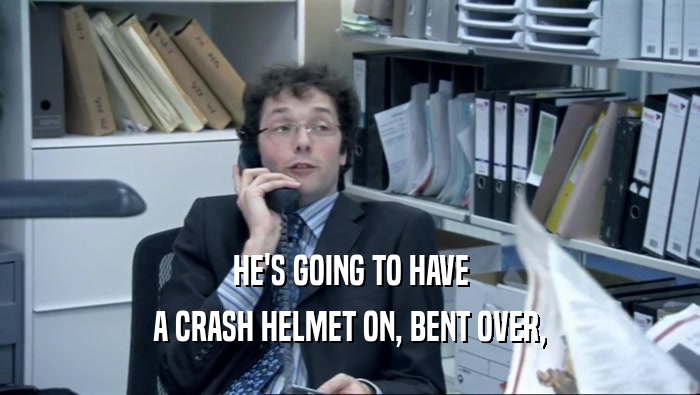 HE'S GOING TO HAVE A CRASH HELMET ON, BENT OVER, 