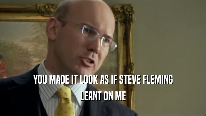 YOU MADE IT LOOK AS IF STEVE FLEMING LEANT ON ME 