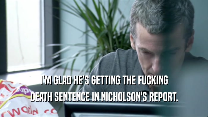 I'M GLAD HE'S GETTING THE FUCKING DEATH SENTENCE IN NICHOLSON'S REPORT. 
