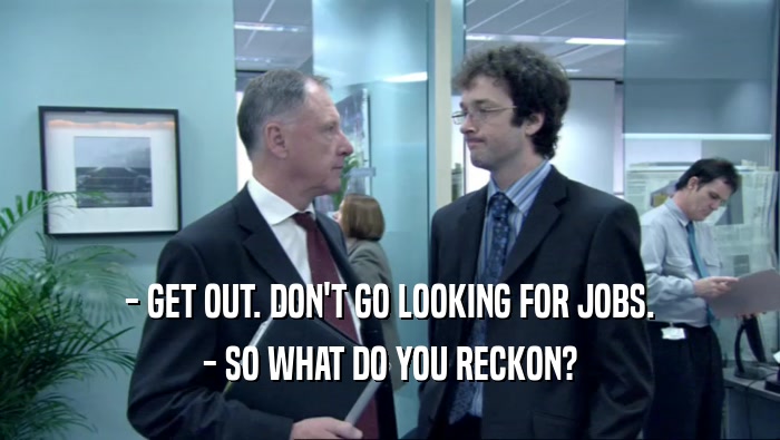 - GET OUT. DON'T GO LOOKING FOR JOBS.
 - SO WHAT DO YOU RECKON?
 