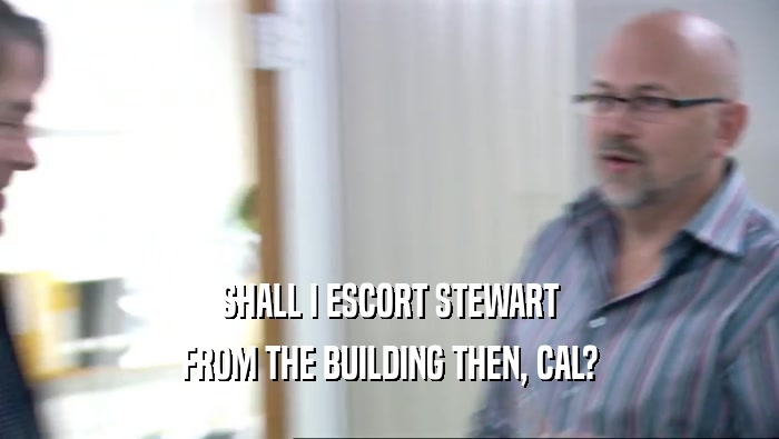 SHALL I ESCORT STEWART FROM THE BUILDING THEN, CAL? 