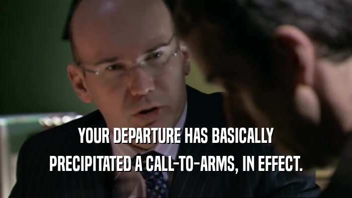 YOUR DEPARTURE HAS BASICALLY PRECIPITATED A CALL-TO-ARMS, IN EFFECT. 