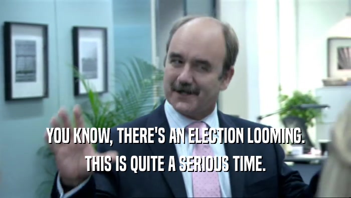 YOU KNOW, THERE'S AN ELECTION LOOMING. THIS IS QUITE A SERIOUS TIME. 