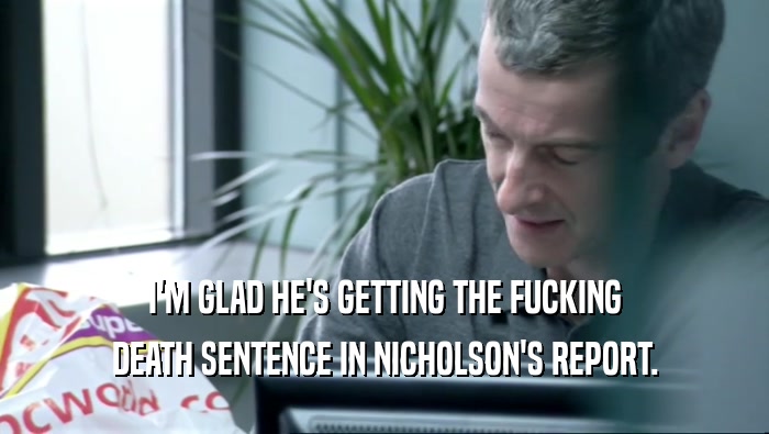 I'M GLAD HE'S GETTING THE FUCKING DEATH SENTENCE IN NICHOLSON'S REPORT. 
