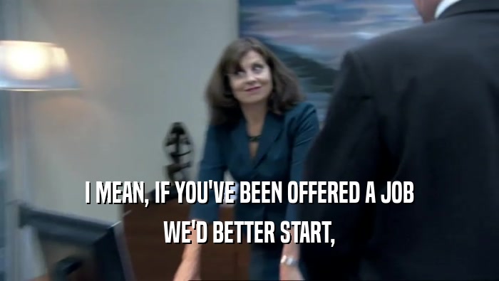 I MEAN, IF YOU'VE BEEN OFFERED A JOB WE'D BETTER START, 