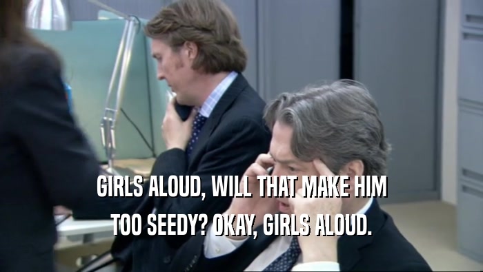 GIRLS ALOUD, WILL THAT MAKE HIM TOO SEEDY? OKAY, GIRLS ALOUD. 