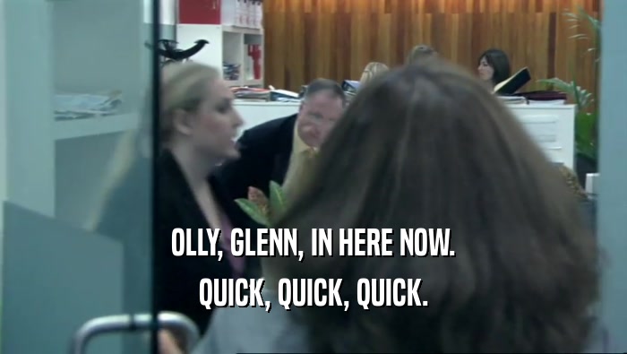 OLLY, GLENN, IN HERE NOW. QUICK, QUICK, QUICK. 
