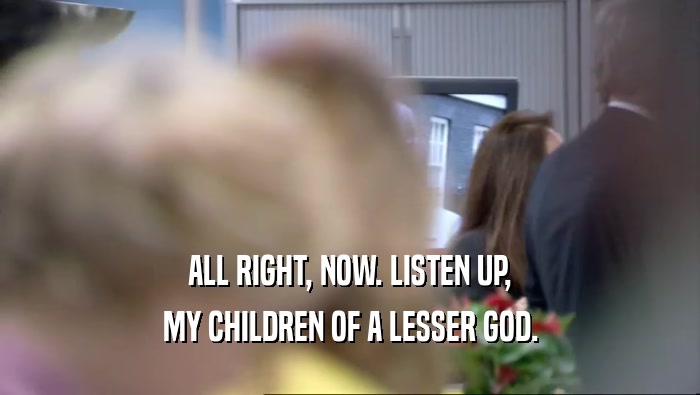 ALL RIGHT, NOW. LISTEN UP, MY CHILDREN OF A LESSER GOD. 