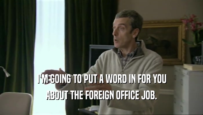 I'M GOING TO PUT A WORD IN FOR YOU ABOUT THE FOREIGN OFFICE JOB. 