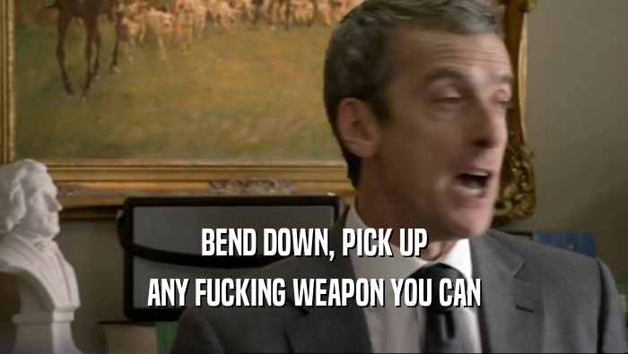 BEND DOWN, PICK UP ANY FUCKING WEAPON YOU CAN 