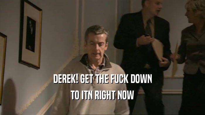DEREK! GET THE FUCK DOWN TO ITN RIGHT NOW 