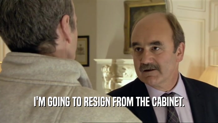 I'M GOING TO RESIGN FROM THE CABINET.  