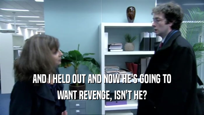 AND I HELD OUT AND NOW HE'S GOING TO WANT REVENGE, ISN'T HE? 