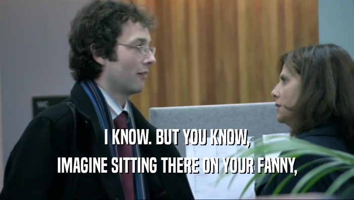 I KNOW. BUT YOU KNOW, IMAGINE SITTING THERE ON YOUR FANNY, 