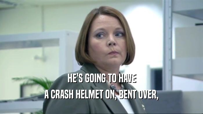 HE'S GOING TO HAVE A CRASH HELMET ON, BENT OVER, 