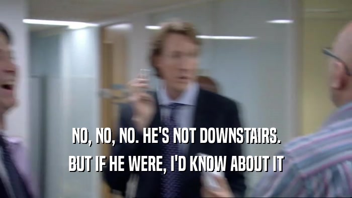 NO, NO, NO. HE'S NOT DOWNSTAIRS. BUT IF HE WERE, I'D KNOW ABOUT IT 