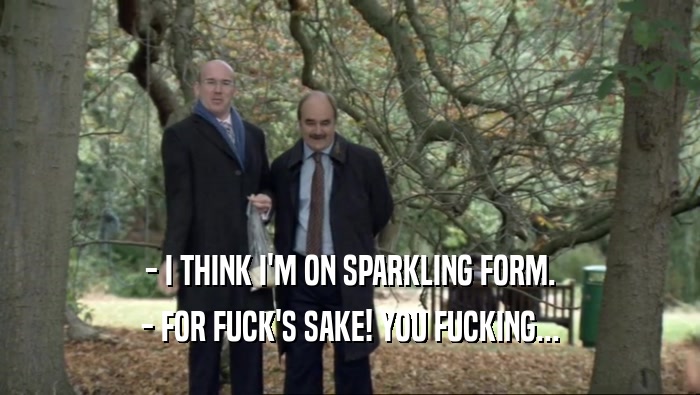 - I THINK I'M ON SPARKLING FORM.
 - FOR FUCK'S SAKE! YOU FUCKING...
 