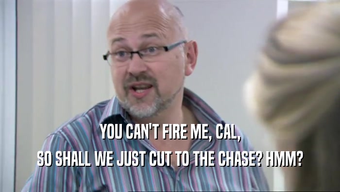 YOU CAN'T FIRE ME, CAL, SO SHALL WE JUST CUT TO THE CHASE? HMM? 