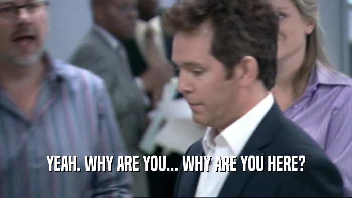 YEAH. WHY ARE YOU... WHY ARE YOU HERE?  
