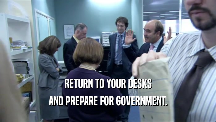 RETURN TO YOUR DESKS AND PREPARE FOR GOVERNMENT. 