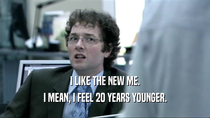 I LIKE THE NEW ME. I MEAN, I FEEL 20 YEARS YOUNGER. 