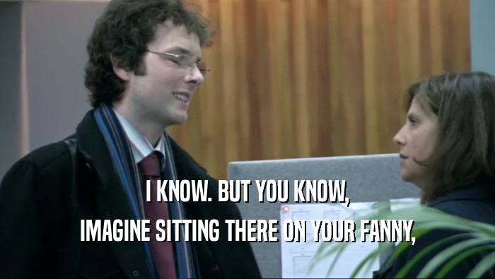 I KNOW. BUT YOU KNOW, IMAGINE SITTING THERE ON YOUR FANNY, 