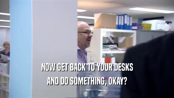 NOW GET BACK TO YOUR DESKS AND DO SOMETHING, OKAY? 