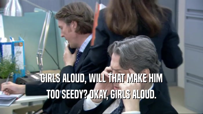 GIRLS ALOUD, WILL THAT MAKE HIM TOO SEEDY? OKAY, GIRLS ALOUD. 