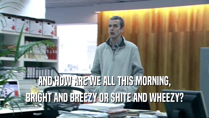 AND HOW ARE WE ALL THIS MORNING,
 BRIGHT AND BREEZY OR SHITE AND WHEEZY?
 