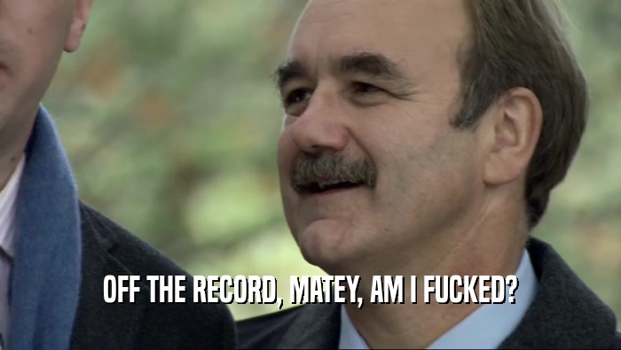 OFF THE RECORD, MATEY, AM I FUCKED?  