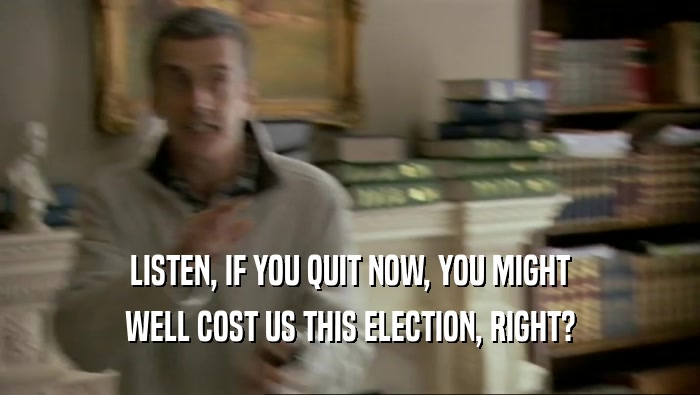 LISTEN, IF YOU QUIT NOW, YOU MIGHT WELL COST US THIS ELECTION, RIGHT? 