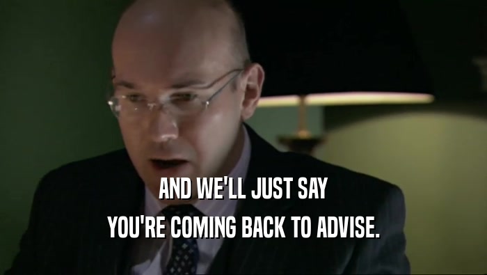 AND WE'LL JUST SAY YOU'RE COMING BACK TO ADVISE. 