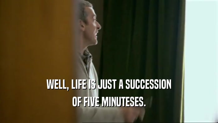 WELL, LIFE IS JUST A SUCCESSION OF FIVE MINUTESES. 