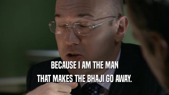 BECAUSE I AM THE MAN THAT MAKES THE BHAJI GO AWAY. 
