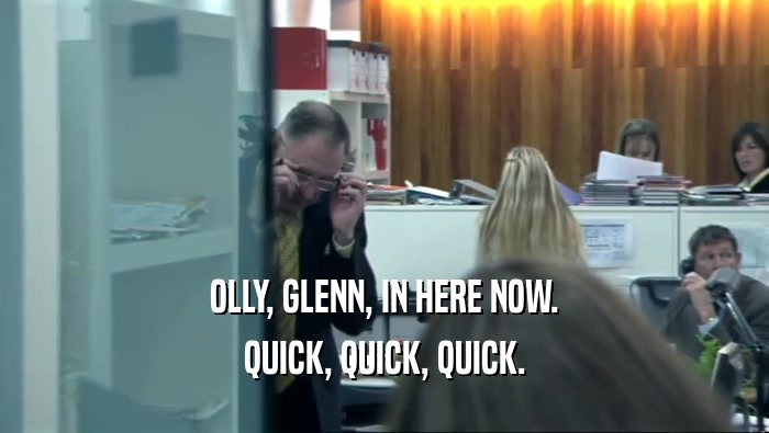 OLLY, GLENN, IN HERE NOW. QUICK, QUICK, QUICK. 