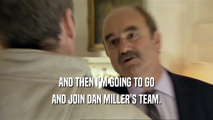 AND THEN I'M GOING TO GO AND JOIN DAN MILLER'S TEAM. 